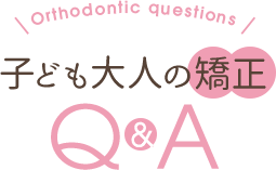 Orthodontic question・子ども大人の矯正 Q&A